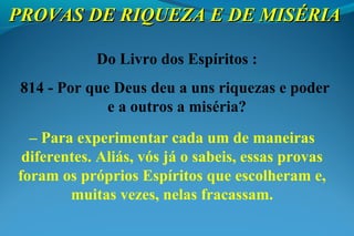 PROVAS DE RIQUEZA E DE MISÉRIAPROVAS DE RIQUEZA E DE MISÉRIA
Do Livro dos Espíritos :
814 - Por que Deus deu a uns riquezas e poder
e a outros a miséria?
– Para experimentar cada um de maneiras
diferentes. Aliás, vós já o sabeis, essas provas
foram os próprios Espíritos que escolheram e,
muitas vezes, nelas fracassam.
 