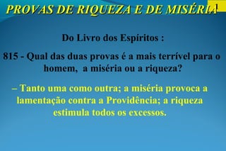 1
Do Livro dos Espíritos :
815 - Qual das duas provas é a mais terrível para o
homem, a miséria ou a riqueza?
– Tanto uma como outra; a miséria provoca a
lamentação contra a Providência; a riqueza
estimula todos os excessos.
PROVAS DE RIQUEZA E DE MISÉRIAPROVAS DE RIQUEZA E DE MISÉRIA
 