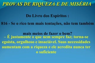 Do Livro dos Espíritos :
816 - Se o rico tem mais tentações, não tem também
mais meios de fazer o bem?
– É justamente o que nem sempre faz; torna-se
egoísta, orgulhoso e insaciável. Suas necessidades
aumentam com a riqueza e ele acredita nunca ter
o suficiente
PROVAS DE RIQUEZA E DE MISÉRIAPROVAS DE RIQUEZA E DE MISÉRIA
 