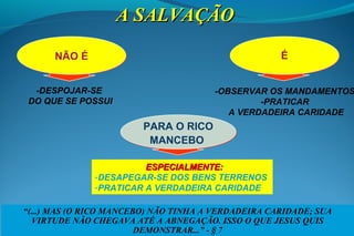 PARA O RICO
MANCEBO
PARA O RICO
MANCEBO
ÉÉ
-DESPOJAR-SE
DO QUE SE POSSUI
NÃO ÉNÃO É
A SALVAÇÃOA SALVAÇÃO
ESPECIALMENTE:ESPECIALMENTE:
-DESAPEGAR-SE DOS BENS TERRENOS
-PRATICAR A VERDADEIRA CARIDADE
-OBSERVAR OS MANDAMENTOS
-PRATICAR
A VERDADEIRA CARIDADE
“(...) MAS (O RICO MANCEBO) NÃO TINHA A VERDADEIRA CARIDADE; SUA
VIRTUDE NÃO CHEGAVA ATÉ A ABNEGAÇÃO. ISSO O QUE JESUS QUIS
DEMONSTRAR...” - § 7
 
