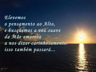 Elevemos
o pensamento ao Alto,
e busquemos a voz suave
da Mãe amorosa
a nos dizer carinhosamente:
isso também passará...
 