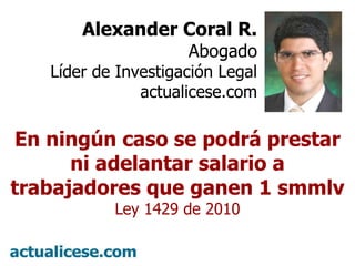 º Alexander Coral R. Abogado Líder de Investigación Legal actualicese.com En ningún caso se podrá prestar ni adelantar salario a trabajadores que ganen 1 smmlv Ley 1429 de 2010 