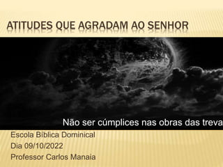 ATITUDES QUE AGRADAM AO SENHOR
Escola Bíblica Dominical
Dia 09/10/2022
Professor Carlos Manaia
Não ser cúmplices nas obras das treva
 