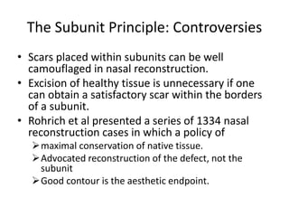 The Subunit Principle: Controversies
• Scars placed within subunits can be well
camouflaged in nasal reconstruction.
• Excision of healthy tissue is unnecessary if one
can obtain a satisfactory scar within the borders
of a subunit.
• Rohrich et al presented a series of 1334 nasal
reconstruction cases in which a policy of
maximal conservation of native tissue.
Advocated reconstruction of the defect, not the
subunit
Good contour is the aesthetic endpoint.
 
