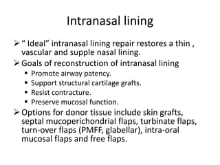 Intranasal lining
“ Ideal” intranasal lining repair restores a thin ,
vascular and supple nasal lining.
Goals of reconstruction of intranasal lining
 Promote airway patency.
 Support structural cartilage grafts.
 Resist contracture.
 Preserve mucosal function.
Options for donor tissue include skin grafts,
septal mucoperichondrial flaps, turbinate flaps,
turn-over flaps (PMFF, glabellar), intra-oral
mucosal flaps and free flaps.
 
