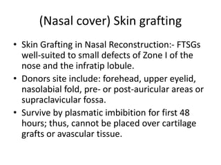 (Nasal cover) Skin grafting
• Skin Grafting in Nasal Reconstruction:- FTSGs
well-suited to small defects of Zone I of the
nose and the infratip lobule.
• Donors site include: forehead, upper eyelid,
nasolabial fold, pre- or post-auricular areas or
supraclavicular fossa.
• Survive by plasmatic imbibition for first 48
hours; thus, cannot be placed over cartilage
grafts or avascular tissue.
 