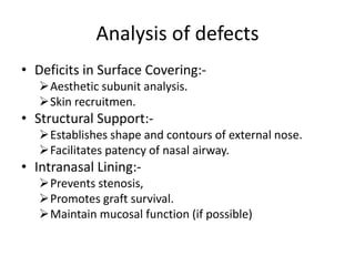 Analysis of defects
• Deficits in Surface Covering:-
Aesthetic subunit analysis.
Skin recruitmen.
• Structural Support:-
Establishes shape and contours of external nose.
Facilitates patency of nasal airway.
• Intranasal Lining:-
Prevents stenosis,
Promotes graft survival.
Maintain mucosal function (if possible)
 