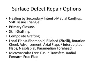 Surface Defect Repair Options
• Healing by Secondary Intent :-Medial Canthus,
Soft Tissue Triangle.
• Primary Closure.
• Skin Grafting.
• Composite Grafting
• Local Flaps:-Rhomboid, Bilobed (Zitelli), Rotation
Cheek Advancement, Axial Flaps / Interpolated
Flaps, Nasolabial, Paramedian Forehead.
• Microvascular Free Tissue Transfer:- Radial
Forearm Free Flap
 
