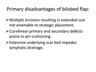 Primary disadvantages of bilobed flap:
Multiple incisions resulting in extended scar
not amenable to strategic placement.
Curvilinear primary and secondary defects
prone to pin cushioning.
Extensive underlying scar bed impedes
lymphatic drainage.
 