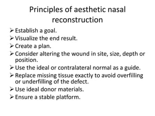 Principles of aesthetic nasal
reconstruction
Establish a goal.
Visualize the end result.
Create a plan.
Consider altering the wound in site, size, depth or
position.
Use the ideal or contralateral normal as a guide.
Replace missing tissue exactly to avoid overfilling
or underfilling of the defect.
Use ideal donor materials.
Ensure a stable platform.
 