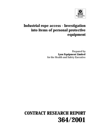 HSE
                                        Health & Safety
                                          Executive




Industrial rope access - Investigation
    into items of personal protective
                           equipment



                                     Prepared by
                        Lyon Equipment Limited
              for the Health and Safety Executive




CONTRACT RESEARCH REPORT
                       364/2001
 