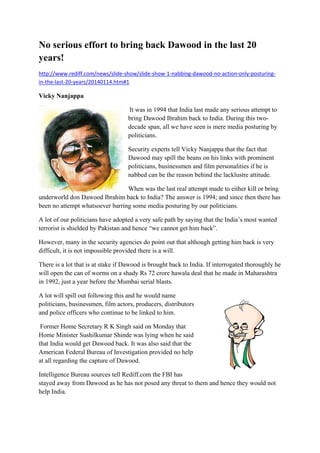 No serious effort to bring back Dawood in the last 20
years!
http://www.rediff.com/news/slide‐show/slide‐show‐1‐nabbing‐dawood‐no‐action‐only‐posturing‐
in‐the‐last‐20‐years/20140114.htm#1

Vicky Nanjappa
 It was in 1994 that India last made any serious attempt to

bring Dawood Ibrahim back to India. During this twodecade span, all we have seen is mere media posturing by
politicians.
Security experts tell Vicky Nanjappa that the fact that
Dawood may spill the beans on his links with prominent
politicians, businessmen and film personalities if he is
nabbed can be the reason behind the lacklustre attitude.
When was the last real attempt made to either kill or bring
underworld don Dawood Ibrahim back to India? The answer is 1994; and since then there has
been no attempt whatsoever barring some media posturing by our politicians.
A lot of our politicians have adopted a very safe path by saying that the India’s most wanted
terrorist is shielded by Pakistan and hence “we cannot get him back”.
However, many in the security agencies do point out that although getting him back is very
difficult, it is not impossible provided there is a will.
There is a lot that is at stake if Dawood is brought back to India. If interrogated thoroughly he
will open the can of worms on a shady Rs 72 crore hawala deal that he made in Maharashtra
in 1992, just a year before the Mumbai serial blasts.
A lot will spill out following this and he would name
politicians, businessmen, film actors, producers, distributors
and police officers who continue to be linked to him.
 Former Home Secretary R K Singh said on Monday that

Home Minister Sushilkumar Shinde was lying when he said
that India would get Dawood back. It was also said that the
American Federal Bureau of Investigation provided no help
at all regarding the capture of Dawood.
Intelligence Bureau sources tell Rediff.com the FBI has
stayed away from Dawood as he has not posed any threat to them and hence they would not
help India.

 