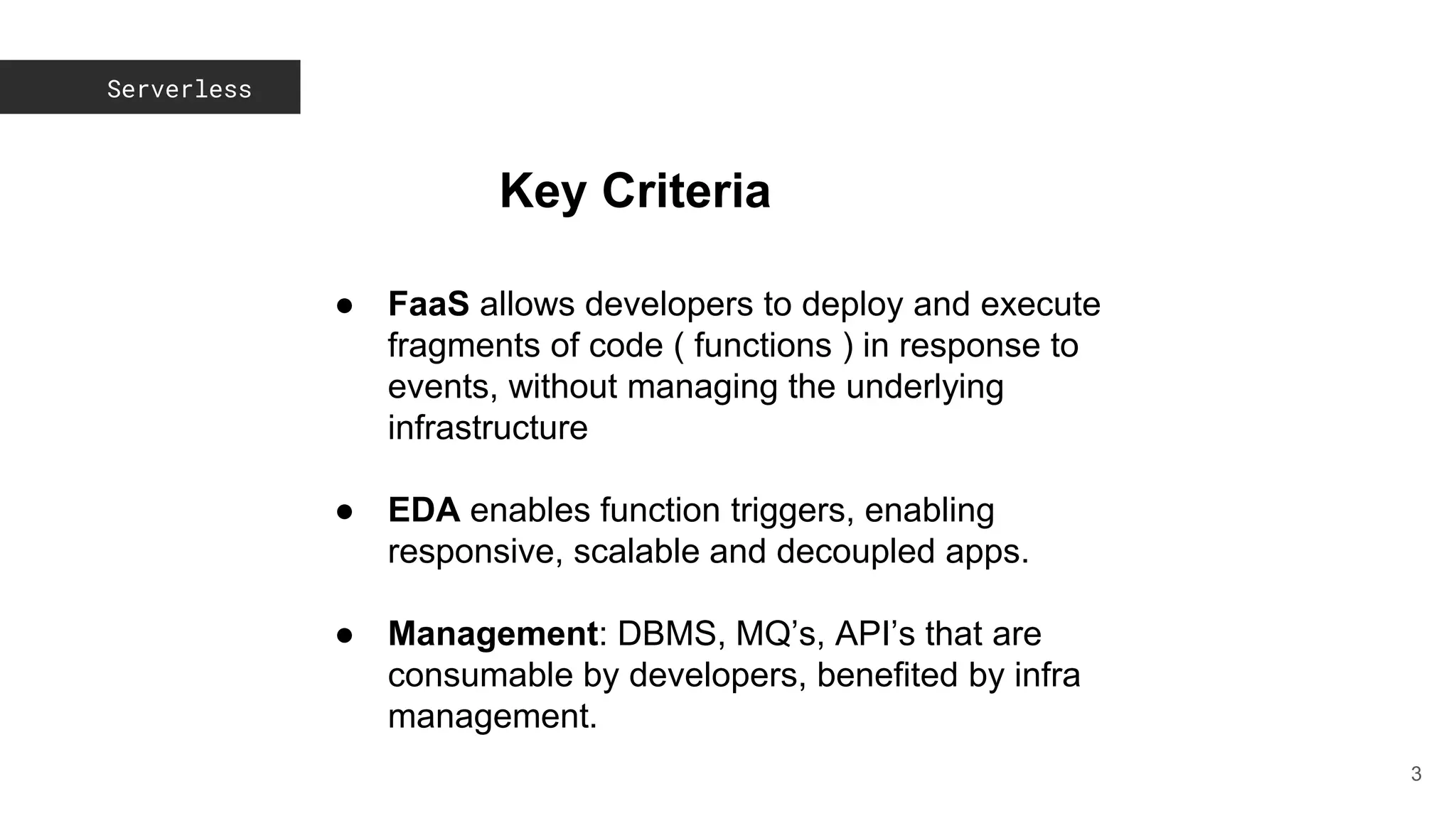 Serverless
3
Key Criteria
● FaaS allows developers to deploy and execute
fragments of code ( functions ) in response to
events, without managing the underlying
infrastructure
● EDA enables function triggers, enabling
responsive, scalable and decoupled apps.
● Management: DBMS, MQ’s, API’s that are
consumable by developers, benefited by infra
management.
 
