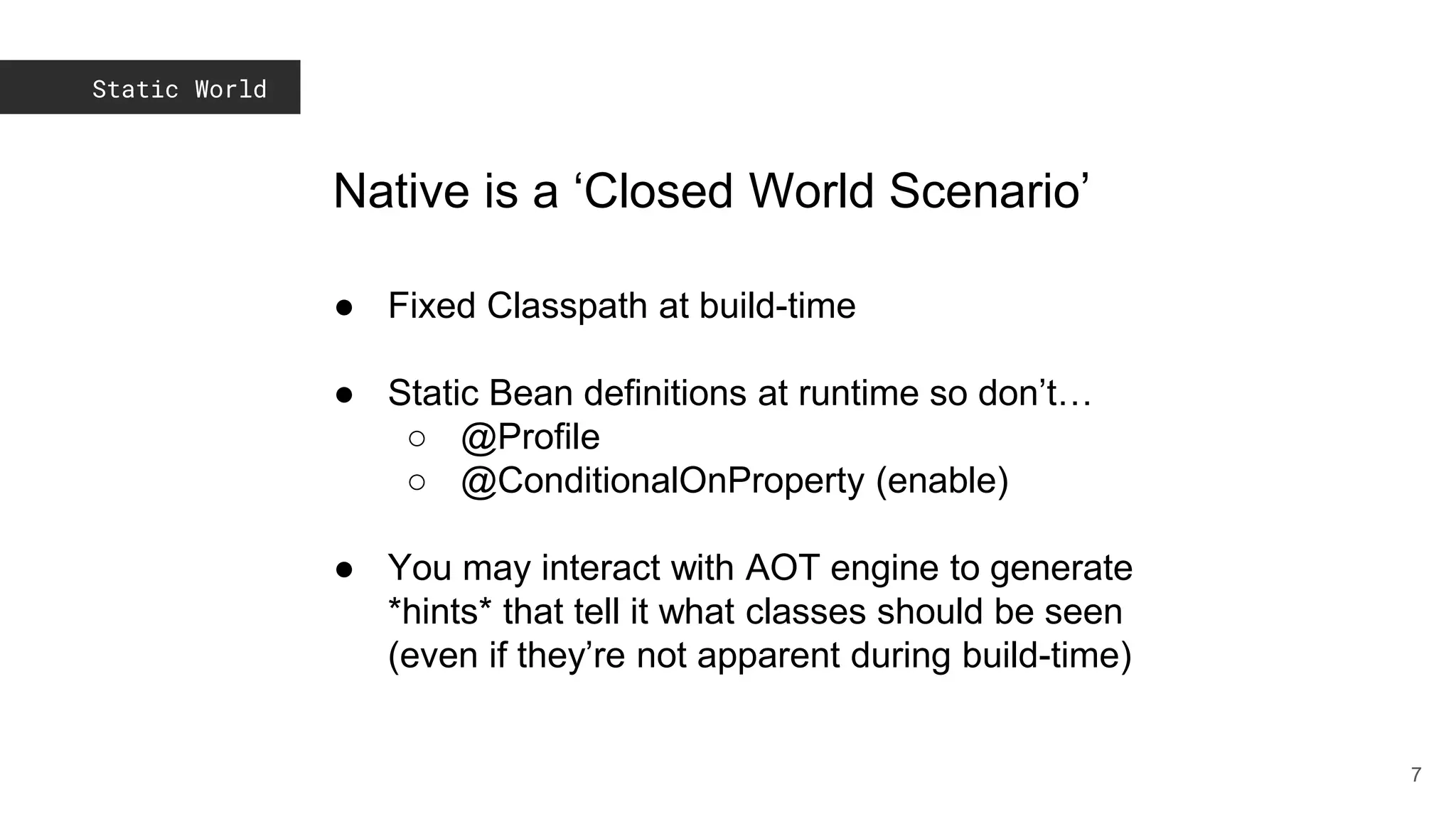 Static World
7
Native is a ‘Closed World Scenario’
● Fixed Classpath at build-time
● Static Bean definitions at runtime so don’t…
○ @Profile
○ @ConditionalOnProperty (enable)
● You may interact with AOT engine to generate
*hints* that tell it what classes should be seen
(even if they’re not apparent during build-time)
 