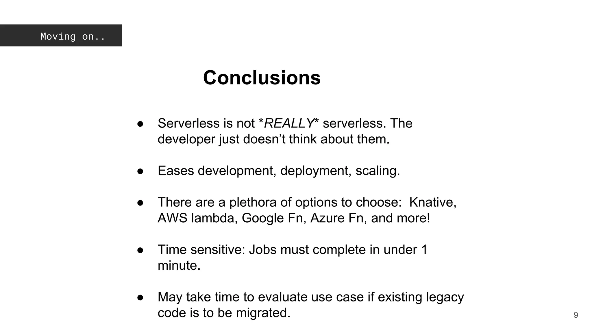 Moving on..
9
Conclusions
● Serverless is not *REALLY* serverless. The
developer just doesn’t think about them.
● Eases development, deployment, scaling.
● There are a plethora of options to choose: Knative,
AWS lambda, Google Fn, Azure Fn, and more!
● Time sensitive: Jobs must complete in under 1
minute.
● May take time to evaluate use case if existing legacy
code is to be migrated.
 