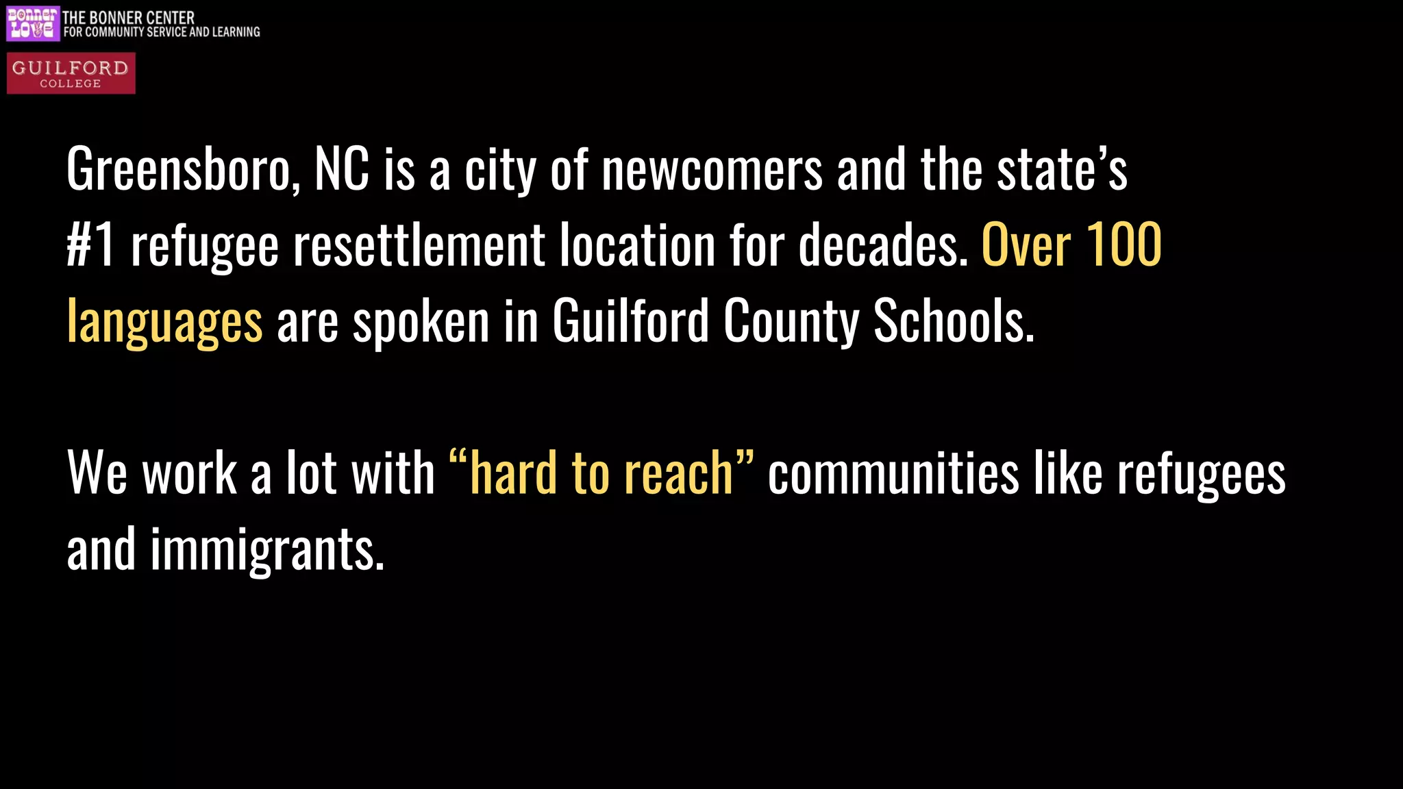 Greensboro, NC is a city of newcomers and the state’s
#1 refugee resettlement location for decades. Over 100
languages are spoken in Guilford County Schools.
We work a lot with “hard to reach” communities like refugees
and immigrants.
 