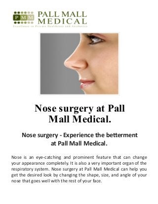Nose surgery at Pall
Mall Medical.
Nose surgery - Experience the betterment
at Pall Mall Medical.
Nose is an eye-catching and prominent feature that can change
your appearance completely. It is also a very important organ of the
respiratory system. Nose surgery at Pall Mall Medical can help you
get the desired look by changing the shape, size, and angle of your
nose that goes well with the rest of your face.
 