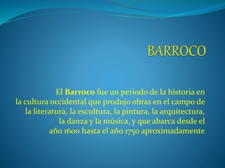 El Barroco fue un periodo de la historia en
la cultura occidental que produjo obras en el campo de
la literatura, la escultura, la pintura, la arquitectura,
la danza y la música, y que abarca desde el
año 1600 hasta el año 1750 aproximadamente
 