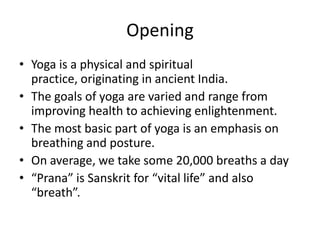 Opening
• Yoga is a physical and spiritual
  practice, originating in ancient India.
• The goals of yoga are varied and range from
  improving health to achieving enlightenment.
• The most basic part of yoga is an emphasis on
  breathing and posture.
• On average, we take some 20,000 breaths a day
• “Prana” is Sanskrit for “vital life” and also
  “breath”.
 