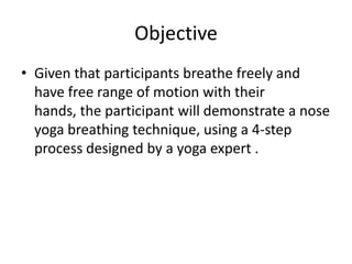 Objective
• Given that participants breathe freely and
  have free range of motion with their
  hands, the participant will demonstrate a nose
  yoga breathing technique, using a 4-step
  process designed by a yoga expert .
 
