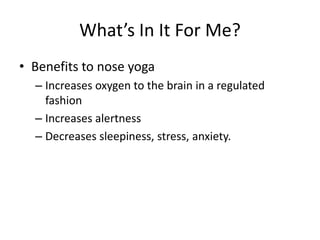 What’s In It For Me?
• Benefits to nose yoga
  – Increases oxygen to the brain in a regulated
    fashion
  – Increases alertness
  – Decreases sleepiness, stress, anxiety.
 