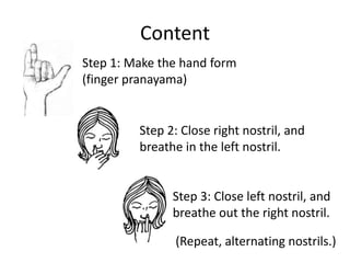 Content
Step 1: Make the hand form
(finger pranayama)


         Step 2: Close right nostril, and
         breathe in the left nostril.


               Step 3: Close left nostril, and
               breathe out the right nostril.

               (Repeat, alternating nostrils.)
 