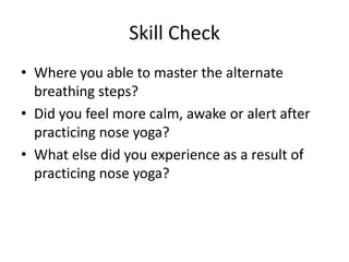Skill Check
• Where you able to master the alternate
  breathing steps?
• Did you feel more calm, awake or alert after
  practicing nose yoga?
• What else did you experience as a result of
  practicing nose yoga?
 
