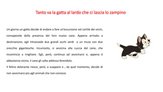 Tanto va la gatta al lardo che ci lascia lo zampino
Un giorno un gatto decide di andare a fare un’escursione nel cortile dei vicini,
consapevole della presenza del loro nuovo cane. Appena arrivato a
destinazione, egli intravvede due grandi occhi verdi e un muso con due
orecchie gigantesche. Incuriosito, si avvicina alla cuccia del cane, che
incomincia a ringhiare. Egli, però, continua ad avvicinarsi e, appena è
abbastanza vicino, il cane gli salta addosso ferendolo.
Il felino dolorante riesce, però, a scappare e , da quel momento, decide di
non avvicinarsi più agli animali che non conosce.
 