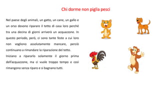Chi dorme non piglia pesci
Nel paese degli animali, un gatto, un cane, un gallo e
un orso devono riparare il tetto di casa loro perché
tra una decina di giorni arriverà un acquazzone. In
questo periodo, però, ci sono tante feste a cui loro
non vogliono assolutamente mancare, perciò
continuano a rimandare la riparazione del tetto.
Iniziano a ripararlo solamente il giorno prima
dell’acquazzone, ma ci vuole troppo tempo e così
rimangono senza riparo e si bagnano tutti.
 
