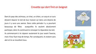 Crevette qui dort finit en beignet
Dans le pays des animaux, un chat, un chien, un coq et un ours
doivent réparer le toit de leur maison car dans une dizaine de
jours il y aura une averse. Dans cette période il y a pourtant
beaucoup de fêtes auxquelles ils veulent absolument
participer, donc ils continuent à renvoyer la réparation du toit.
Ils commencent à le réparer seulement le jour avant l’averse,
mais il leur faut trop de temps. Par conséquent, ils restent sans
abri et ils se mouillent tous.
 