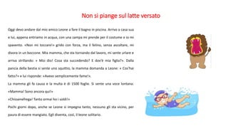 Non si piange sul latte versato
Oggi devo andare dal mio amico Leone a fare il bagno in piscina. Arrivo a casa sua
e lui, appena entriamo in acqua, con una zampa mi prende per il costume e io mi
spavento. «Non mi toccare!» grido con forza, ma il felino, senza ascoltare, mi
divora in un boccone. Mia mamma, che sta tornando dal lavoro, mi sente urlare e
arriva strillando: « Mio dio! Cosa sta succedendo? E dov’è mia figlia?». Dalla
pancia della bestia si sente uno squittio, la mamma domanda a Leone: « Cos’hai
fatto?» e lui risponde: «Avevo semplicemente fame!».
La mamma gli fa causa e la multa è di 1500 foglie. Si sente una voce lontana:
«Mamma! Sono ancora qui!»
«Chissenefrega! Tanto ormai ho i soldi!»
Pochi giorni dopo, anche se Leone si impegna tanto, nessuno gli sta vicino, per
paura di essere mangiato. Egli diventa, così, il leone solitario.
 