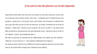 Il ne sert à rien de pleurer sur le lait répandu
Aujourd’hui je dois aller chez mon ami Lion prendre un bain dans la piscine. J’arrive chez
lui et, dès que nous sommes entrés dans l’eau, il m’attrape par le maillot de bain et je
panique. « Laisse-moi !» crie-je avec force, mais le félin, sans m’écouter, me dévore d’un
seul coup. Ma mère, qui est en train de retourner du travail, m’entend crier et arrive en
braillant : « Mon Dieu ! Qu’est-ce qu’il se passe ? Et où est ma fille ?». Du ventre de la
bête on entend un couinement et ma mère demande à Lion: « Qu’est-ce que tu as fait ?»
et il répond : «J’avais tout simplement faim !».
Ma mère le poursuit et l’amende est de 1500 feuilles. On entend une voix lointaine :
«Maman ! Je suis encore ici !» « Peu importe ! Maintenant j’ai l’argent! »
Peu de jours après, même si Lion s’efforce de se bien comporter, personne ne veut rester
avec lui, de crainte d’être mangé. Ainsi il devient le lion solitaire.
 