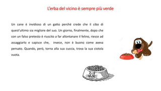 L’erba del vicino è sempre più verde
Un cane è invidioso di un gatto perché crede che il cibo di
quest’ultimo sia migliore del suo. Un giorno, finalmente, dopo che
con un falso pretesto è riuscito a far allontanare il felino, riesce ad
assaggiarlo e capisce che, invece, non è buono come aveva
pensato. Quando, però, torna alla sua cuccia, trova la sua ciotola
vuota.
 