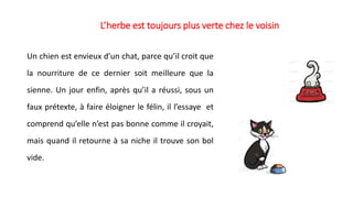 L’herbe est toujours plus verte chez le voisin
Un chien est envieux d’un chat, parce qu’il croit que
la nourriture de ce dernier soit meilleure que la
sienne. Un jour enfin, après qu’il a réussi, sous un
faux prétexte, à faire éloigner le félin, il l’essaye et
comprend qu’elle n’est pas bonne comme il croyait,
mais quand il retourne à sa niche il trouve son bol
vide.
 