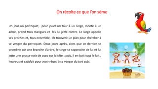 On récolte ce que l’on sème
Un jour un perroquet, pour jouer un tour à un singe, monte à un
arbre, prend trois mangues et les lui jette contre. Le singe appelle
ses proches et, tous ensemble, ils trouvent un plan pour chercher à
se venger du perroquet. Deux jours après, alors que ce dernier se
promène sur une branche d’arbre, le singe se rapproche de lui et lui
jette une grosse noix de coco sur la tête ; puis, il en boit tout le lait ,
heureux et satisfait pour avoir réussi à se venger du tort subi.
 
