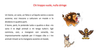 Chi troppo vuole, nulla stringe
Un leone, un cane, un falco e un’aquila vanno a caccia
assieme; essi riescono a catturare un maiale e lo
dividono in quattro parti.
Il leone, però, le pretende tutte e quattro e dice: «Io
sono il re degli animali e mi tengo tutto!». Egli
comincia, così, a mangiare con voracità, ma
improvvisamente esplode per il troppo cibo e i tre
animali rimasti se lo mangiano assieme al maiale.
 