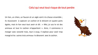 Celui qui veut tout risque de tout perdre
Un lion, un chien, un faucon et un aigle vont à la chasse ensemble ;
ils réussissent à capturer un cochon et le divisent en quatre parts
égales, mais le lion veut tout avoir et dit : « Moi, je suis le roi des
animaux et tout le cochon m’appartient ». Ainsi, il commence à
manger avec voracité mais, tout à coup, il explose pour avoir trop
mangé et les autres trois animaux le dévorent avec le cochon.
 