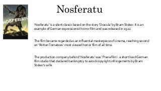 Nosferatu
‘Nosferatu’ is a silent classic based on the story ‘Dracula’ by Bram Stoker. It is an
example of German expressionist horror film and was released in 1922.
The film became regarded as an influential masterpiece of cinema, reaching second
on ‘RottenTomatoes’ most viewed horror film of all time.
The production company behind ‘Nosferatu’ was ‘Prana film’- a short lived German
film studio that declared bankruptcy to avoid copyright infringements by Bram
Stoker’s wife.
 