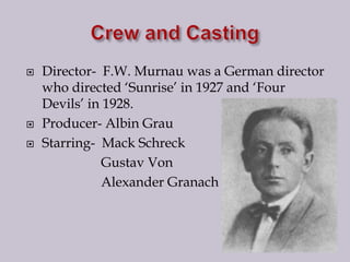 Crew and CastingDirector-  F.W. Murnau was a German director who directed ‘Sunrise’ in 1927 and ‘Four Devils’ in 1928.Producer- Albin GrauStarring-  Mack Schreck                      Gustav Von                     Alexander Granach
