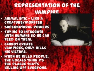 Representation of the
            vampire
• Animalistic – like a
  creature/monster
• Supernatural powers
• Trying to integrate
  with humans so he can
  feed on them.
• Cannot create
  vampires, only kills
  his victims.
• When he kills people,
  the locals think its
  the plague that's
  killing off everyone.
 