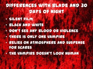 Differences with Blade and 30
        Days of Night
• Silent film
• Black and white
• Don’t see any blood or violence
• There is only one vampire
• Relies on atmosphere and suspense
  for scares
• The vampire doesn’t look human
 