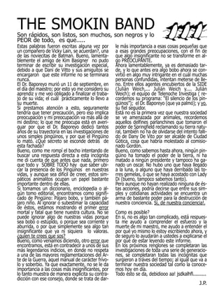 THE SMOKIN BAND
Son rápidos, son listos, son muchos, son negros y lo
PEOR de todo, es que.....
Estas palabras fueron escritas alguna vez por      le más importancia a esas cosas pequeñas que
un compañero de Vicky Lain, se acuerdan?, una      a esas grandes preocupaciones, con el fin de
de las noviecitas de Batman. Bueno, lamenta-       que algo insignificante no se transforme en al-
blemente el amigo de Kim Basigner no pudo          go PREOCUPANTE.
terminar de escribir su investigación especial,    Ahora lamentablemente, ya es demasiado tar-
debido a que Dani de Vitto y sus amiguitos se      de, y lo que antes era algo bobo ahora se con-
encargaron que este informe no se terminara        virtió en algo muy intrigante en el cuál muchas
nunca.                                             personas confundidas, intentan meterse de lle-
El Dr. Baporeyo murió un 11 de septiembre, en      no. Entre ellos agentes encubiertos de la SIDE
el día del maestro; por esto yo me considero su    (Julián Weich,... Julián Weich y.... Julián
aprendiz y me veo obligado a finalizar el traba-   Weich); el equipo de Telenoche Investiga ( re-
jo de su vida; el cuál prácticamente lo llevo a    cordemos su programa: “El silencio de los pin-
su muerte.                                         güinos”); el Dr. Baporeyo (que ya palmó); y yo,
Si prestamos atención a esto, seguramente          su fiel seguidor.
tendría que tener precaución, pero eso implica     Está no es la primera vez que nuestra sociedad
preocupación y mi preocupación va más allá de      se ve amenazada por animales, recordemos
mi destino; lo que me preocupa está en averi-      aquellos delfines parlanchines que tomaron el
guar por que el Dr. Baporeyo dedicó tantos         poder de Springfield reclamando su tierra natu-
años de su trayectoria en las investigaciones de   ral, también no ha de olvidarse del intento falli-
unos simples pingüinos, y por que el Pingüino      do de Dany De Vito por ser alcalde de Ciudad
lo mató. ¿Qué secreto se esconde detrás de         Gótica, cosa que habría molestado al comisio-
esta fachada?                                      nado Gordón.
Bueno, como me rompí el bocho intentando de        Bueno, como sabemos hasta ahora, ningún pin-
buscar una respuesta directa a esta incógnita      güino ha tomado el poder de la tierra, ni ha
me di cuenta de que antes que nada, primero        matado a ningún presidente y tampoco ha ga-
que todo y SOBRE TODO hay que saber ubi-           nado un oscar. No hubo uno que haya llegado
car la presencia de los Pingüinos en nuestras      a la luna, o alguno que haya derribado las to-
vidas, y aunque sea difícil de creer, estos sim-   rres gemelas, o que se haya acostado con Lady
páticos animalitos ocupan un papel bastante        Di (bueno, tampoco sabemos tanto).
importante dentro de ellas.                        Pero aunque no hayan realizado ninguna de és-
Si tomamos un diccionario, enciclopedia o al-      tas acciones, podría decirse que entre sus sim-
gún tomo editorial, encontramos como signifi-      ples y cotidianas actividades se encuentra un
cado de Pingüino: Pájaro bobo, y también pá-       arma de bastante poder para la destrucción de
jaro niño. Al ignorar o subestimar la capacidad    nuestra conciencia. Sí, de nuestra conciencia!.
de éstos, estamos mostrando el primer error
mortal y fatal que tiene nuestra cultura. No se    Como es posible?
puede ignorar algo de nuestras vidas porque        En sí, no es algo tan complicado, está respues-
sea bobo o estúpido, o porque sea corriente y      ta me ayudo a comprender el esfuerzo y la
aburrida, o por que simplemente sea algo tan       muerte de mi maestro, me ayudo a entender el
insignificante que ya ni siquiera lo valoras.      por qué yo mismo lo estoy escribiendo ahora, y
¿quien te crees que sos?                           de seguro lo ayudarán a ustedes a explicarse el
Bueno, como veníamos diciendo, otro error que      por qué de estar leyendo este informe.
encontramos, está en contradecir a unos de sus     En los próximos renglones se completaran las
más legendarios indicios, en donde no respeta      investigaciones de toda una serie de generacio-
a una de las mayores reglamentaciones del Ar-      nes, se completaran todas las incógnitas que
te de la Guerra, aquel manual de carácter frívo-   surgieron a tráves del tiempo; al igual que va a
lo y soberbio. Ya que exactamente, no se le da     terminar nuestra sociedad tal como la conoce-
importancia a las cosas más insignificantes, por   mos hoy en día.
lo tanto muestra de manera explícita su contra-    Todo ésto se da, debidiooo aa! jsdkalhfl..........
dicción con ese consejo, donde se trata de dar-
                                                                                                J.P.
 
