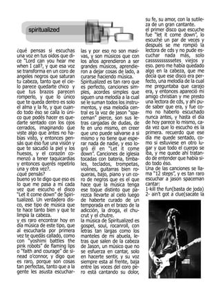 su fe, su amor, con la sutile-
                                                                za de un gran cantante.
                                                                el primer disco que escuche
                                                                fue “let it come down”, lo
                                                                escuché un par de veces y
                                                                después se me rompió la
¿qué pensas si escuchas         las y por eso no son masi-      lectora de cds y no pude es-
una voz en tus oidos que di-    vas, y son músicos que con      cuchar nada más, solo
ce “Lord can you hear me        los años aprendieron a ser      cassssssssssetes viejos y
when I call?, y que esa voz     grandes músicos, aprendie-      eso. pero me había quedado
se transforma en un coro de     ron a dejar cosas de lado, a    algo en la cabeza, que me
angeles negros que saturan      curarse haciendo música.        decía que ese disco era per-
tu cabeza, tanto que el cie-    Spiritualized es tan raro que   fecto, una melodía de la cual
lo parece quedarte chico y      es perfecto, canciones sim-     me preguntaba que carajo
que tus brazos parecen          ples, acordes simples que       era, y entonces apareció mi
romperlo, y que lo único        siguen una melodía a la cual    amigo christian y me presto
que te queda dentro es solo     se le suman todos los instru-   una lectora de cds, y ahí pu-
el alma y la fe, y que cuan-    mentos, y esa melodía cen-      de saber que era, y fue co-
do todo éso se calla lo úni-    tral es la voz de jason “spa-   mo no haberlo escuchado
co que podés hacer es que-      ceman” pierce, son sus le-      nunca antes, y hasta el día
darte sentado con los ojos      tras cargadas de dudas, de      de hoy parece lo mismo, ca-
cerrados, imaginando que        fe en uno mismo, en creer       da vez que lo escucho es la
viste algo que antes no ha-     que uno puede salvarse a si     primera. recuerdo que ese
bías visto, y entonces pen-     mismo y no tiene que espe-      día me quede sentado, co-
sás que éso fue una visión y    rar nada de nadie, y eso lo-    mo si estuviese en otro lu-
que te sacudió la piel y los    gró él en “Let it come          gar y que todo el cuerpo se
huesos, y el corazón co-        down”. Canciones de iglesia     iba, y me quede ahí tratan-
menzó a tener taquicardias      tocadas con bateria, timba-     do de entender que había si-
y entonces querés repetirlo     les, teclados, trompetas,       do todo éso.
una y otra vez?.                violines, guitarras bien ro-    Una de las canciones se lla-
¿qué pensás?                    queras, bajo, piano y un co-    ma “12 steps”, y es tan raro
bueno yo te digo que eso es     ro de negros que es el que      escuchar a jason spaceman
lo que me pasa a mí cada        hace que la música tenga        cantar:
vez que escucho el disco        ese toque distinto que pa-      1-kill the fun(basta de joda)
“Let it come down” de Spiri-    rezca llevarte al cielo luego   2- ain’t got a clue(sacate la
tualized. Un verdadero dis-     de haberte curado de un
co, ese tipo de música que      temporada en el brazo de la
te hace tanto bien y que te     adicción, la droga, el chu-
limpia la cabeza.               crut y el chutre.
y es raro encontrar hoy en      la música de Spiritualized es
día música de este tipo, que    gospel, soul, rocanroll, con
al escucharla por primera       letras tan largas como los
vez te quedás callado, como     manteles de mi abuela, le-
con “yoshimi battles the        tras que salen de la cabeza
pink robots” de flaming lips    de Jason, un músico que no
o “faith and courage” de si-    se esfuerza en cantar, solo
nead o’connor, y digo que       en hacerte sentir, y su voz
es raro, porque son cosas       siempre esta al frente, baja
tan perfectas, tanto que a la   entre las voces del coro pe-
gente les asusta escuchar-      ro está cantando su dolor,
 
