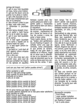jeringa del brazo)
3- get in your tree (quedate
en casa, toma unos mates)
4- get out the door( cerra la
puerta no le abras a nadie)
5- get a life (buscate una vi-
da de esas instantaneas que
hay en la alacena)               tiempos cuando unos bla-         bien tengo “let it come
6- aha y’know? (viste lo que     quitos patasucia salian a pe-    down”, donde solo quedó él
te digo, viste viste viste)      garles palos y masacralos        y sumó nuevos músicos,
7- remember 6 (acordate          para sentirse bien con dios y    elefantes monos siberianos,
del 6)                           el roqueforrr.                   timbales tocados por gorilas
8- fuck being straight (mor-     De eso se trata Spiritualized,   grandotes, un coro, y mu-
de un palito y hacé fuerza       de curarse , mantenerse en       cho más.
así no se te salen los ojos)     pie y llenar de fuerza el al-    Spiritualized es algo grosso,
9- get in your bed (quedate      ma, de curarse y curar, de       igual que flaming lips, son
en la cama)                      amar y hacer amar.               tipos que superaron cual-
10- in bed again (quedate        Tiene cuatro discos, yo ten-     quier tendencia que se im-
en la cama y tapate con la       go “laidies and gentlemens       pone en el medio, llegaron
sabana hasta los ojos)           we are floating in space”, di-   más allá de lo que se puede
11- in bed again (ahora ta-      señado como una caja de          lograr, como Bethoven o
pate todo)                       remedio, como anticipando        Mozart, llegaron tan alto co-
12 go back to 1 and start all    lo que pronto se vendria,        mo Lennon, quien fue asesi-
over again(y ahora empeza        luego de una gran dosis y        nado, si no hoy sería dios y
todo de nuevo).                  estadía en el infierno, luego    todos estaríamos muy locos.
Una y otra vez.                  de un amor que lo abando-        Spiritualized es espirituali-
Y no es otra cosa que una        nó por el ex cantante y ma-      zed, música dinámica, ins-
canción soul, pero soul de       niqui de televisión que no se    trumentos acompañando la
ese que cantaban los negros      como se llama pero era can-      voz, la misma melodía que
en las iglesias en aquellos      tante de the verbe. Y tam-       pasa del susurro a la tor-
                                                                  menta arrasando cada célu-
                                                                  la de tus oidos. es poesía de
Lord can you hear me? (señor puedes oírme?)                       la grande, es alma, corazón,
                                                                  todo.
Señor ayúdame a salir                                             les dejo una canción para
tomé mi vida pero tengo dudas                                     que canten aunque no se-
justo cuando mi alma podría caer
profundo en la tierra                                             pan la melodía pero su cora-
o alto en el cielo                                                zoncito solo la va a cantar, y
                                                                  ese día todos saldran a co-
Señor   puedes   oírme cuando te llamo?                           rrer tomados de la mando
Señor   puedes   oírme cuando te llamo?                           diciendo “la pucha que vale
Señor   puedes   oírme cuando te llamo?                           la pena estar vivo”
Señor   puedes   oírme, oirme del todo?
Oh mi amor tienes que dejar mi lado
no puedo obtener bastante de la vida para estar satisfecho        discografía completa
estoy perdido en todo
Señor mira en que estado estoy                                    * Pure Phase
Señor puedes oírme cuando te llamo?                               * Laser guided melodies
Señor puedes oírme cuando te llamo?                               * laidies and gentlemens we
Señor puedes oírme cuando te llamo?                               are floating in space
Señor puedes oírme, oirme del todo?                               * let it come down
 