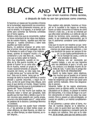 BLACK                                  AND                 WITHE
                                       De que sirven nuestros chistes racistas,
                       si después de todo no son tan graciosos como creemos.
Si hacemos un repaso por los grandes crímenes
de la humanidad, seguramente nos encontrare-         Para explicar este ejemplo, haremos un hinca-
mos con una lista sumamente inmensa, por lo          pié en lo sucedido a los negros en America,
cual no tendría, ni el espacio, ni el tiempo sufi-   bueno ya todos conocemos la historia de cómo
ciente para comentar las fechorías cometidas         vinieron y todo eso...y de eso se entiende por
por el homo sapiens.                                 que ellos estan sometidos a un estilo de vida en
Debido a ésto creo que es conveniente, realizar      donde los terminos como economia, política,
un breve comentario de los robos mas destaca-        poder; le son totalmente desconocidos, por lo
dos de nuestra historia., aquellos que más han       que lo podríamos considerar como desafortu-
marcado a nuestra conciencia y sobre todo            nados.
aquellos que todos ignoran.                          Cosa que no ocurre con nosotros ya que tene-
Bueno, no podemos empezar sin antes nom-             mos la suerte de ser educados para triunfar, de
brar al primer robo que fue castigado, ese don-         criarnos con aquel deseo de ambicion, y con
de Prometeo le quita el fuego a los místicos             esa bendición de querer ser siempre el me-
dioses, quienes se enojaron mucho y lo                           jor. Lo que explica perfectamente co-
condenaron a una vida llena de... bueno,                          mo se manejan las cosas, y como se
creo que ya todos saben la historia.                              vive alrededor de ellas.
Otro muy importante, sucedió en los                              Soñamos con ser reconocido por
años de la 2da guerra mundial, en                         nuestro trabajo, y una vez que logramos
donde el Fuererr en su corta esta-                       esto nos dedicamos al goce y al ocio, que
día en Austria, mando un grupo al                          nos conduce a la deseada muerte de es-
museo nacional tomando un pequeño                          trella de rock. Y como diria mi amigo Die-
recuerdo del mismo, se robo nada mas,                      go, ¡QUE FALTA DE IMAGINACION!
ni nada menos que “La Lanza del Des-                       Aparte no todos logran estos objetivos,
tino”. Esta era la misma lanza que se                       hay muchos que se quedan en el camino
encargo de darle la muerte definitiva a nuestro             y son aplastado por la terrible presion de
alavado y querido Jesucristo, y según los di-        todas las exigencias que tienen que pasar para
chos, se dice de quien tenga esta reliquia, será     poder sentirse realizado. Otros mas desgracia-
pues el que domine al mundo. (Según fuentes          dos lo ignoran.
confidenciales se dice que en la actualidad es el    Volvamos hablar de los negros americanos,
premio del “Tesoro Escondido”)                       quienes como ya dijimos antes; no tienen una
“Bueno, en si no hay mucho que explicar, las         calculadora en la cabeza, no poseen el instinto
personas roban o toman por apropiado, todo           del intercambio, ni la viveza de llegar a la cum-
aquello que les hace falta y debido a que no tie-    bre (obviamente en todos los casos hay exep-
nen recursos para poseerlo por cuenta propia,        ciones). Pero si, poseen un oido privilegiado, un
recurren a los afortunados que si” ; estas serian    cuerpo sin celulitis y un instinto completamen-
las palabras de la doctora y psiclologa Berenice     te alegre.
, si existiece.                                      Si nos ponemos a pensar sobre el tema, mu-
Declaraciones que nos puede hacer entender           chas de nuestras alegrias se la debemos a
el...¿? las personas se roban tantas cosas: se       ellos; y esto no quiere decir que ellos han sido
roban alfajores, se roban llaveros, se roban no-     tan amables de regalarnos o compartir parte de
vias, se roban tiempo, se roban ilusiones, se ro-    su alegria con nosotros. Sino que se la roba-
ban alegrias...                                      mos, asi de simple, para que nos vamos a com-
 
