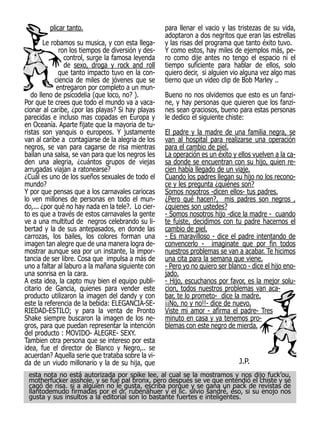 plicar tanto.                              para llenar el vacio y las tristezas de su vida,
                                                    adoptaron a dos negritos que eran las estrellas
        Le robamos su musica, y con esta llega-     y las risas del programa que tanto éxito tuvo.
              ron los tiempos de diversión y des-   Y como estos, hay miles de ejemplos más, pe-
                control, surge la famosa leyenda    ro como dije antes no tengo el espacio ni el
                de sexo, droga y rock and roll      tiempo suficiente para hablar de ellos, solo
              que tanto impacto tuvo en la con-     quiero decir, si alguien vio alguna vez algo mas
            ciencia de miles de jóvenes que se      tierno que un video clip de Bob Marley ..
             entregaron por completo a un mun-
   do lleno de psicodelia (que loco, no? ).         Bueno no nos olvidemos que esto es un fanzi-
Por que te crees que todo el mundo va a vaca-       ne, y hay personas que quieren que los fanzi-
cionar al caribe, ¿por las playas? Si hay playas    nes sean graciosos, bueno para estas personas
parecidas e incluso mas copadas en Europa y         le dedico el siguiente chiste:
en Oceanía. Aparte fijate que la mayoria de tu-
ristas son yanquis o europeos. Y justamente         El padre y la madre de una familia negra, se
van al caribe a contagiarse de la alegria de los    van al hospital para realizarse una operación
negros, se van para cagarse de risa mientras        para el cambio de piel.
bailan una salsa, se van para que los negros les    La operación es un éxito y ellos vuelven a la ca-
den una alegria, ¿cuántos grupos de viejas          sa donde se encuentran con su hijo, quien re-
arrugadas viajan a ratonearse?                      cien había llegado de un viaje.
¿Cuál es uno de los sueños sexuales de todo el      Cuando los padres llegan su hijo no los recono-
mundo?                                              ce y les pregunta ¿quiénes son?
Y por que pensas que a los carnavales cariocas      Somos nosotros -dicen ellos- tus padres.
lo ven millones de personas en todo el mun-         ¿Pero qué hacen?, mis padres son negros ,
do,... ¿por qué no hay nada en la tele?. Lo cier-   ¿quienes son ustedes?
to es que a través de estos carnavales la gente     - Somos nosotros hijo -dice la madre - cuando
ve a una multitud de negros celebrando su li-       te fuiste, decidimos con tu padre hacernos el
bertad y la de sus antepasados, en donde las        cambio de piel.
carrozas, los bailes, los colores forman una        - Es maravilloso - dice el padre intentando de
imagen tan alegre que de una manera logra de-       convencerlo - imaginate que por fin todos
mostrar aunque sea por un instante, la impor-       nuestros problemas se van a acabar. Te hicimos
tancia de ser libre. Cosa que impulsa a más de      una cita para la semana que viene.
uno a faltar al laburo a la mañana siguiente con    - Pero yo no quiero ser blanco - dice el hijo eno-
una sonrisa en la cara.                             jado.
A esta idea, la capto muy bien el equipo publi-     - Hijo, escuchanos por favor, es la mejor solu-
citario de Gancia, quienes para vender este         cion, todos nuestros problemas van aca-
producto utilizaron la imagen del dandy y con       bar, te lo prometo- dice la madre.
este la referencia de la bebida: ELEGANCIA-SE-      ¡¡No, no y no!!- dice de nuevo.
RIEDAD-ESTILO; y para la venta de Pronto            Viste mi amor - afirma el padre- Tres
Shake siempre buscaron la imagen de los ne-         minuto en casa y ya tenemos pro-
gros, para que puedan representar la intención      blemas con este negro de mierda.
del producto : MOVIDO- ALEGRE- SEXY.
Tambien otra persona que se intereso por esta
idea, fue el director de Blanco y Negro,.. se
acuerdan? Aquella serie que trataba sobre la vi-
da de un viudo millonario y la de su hija, que                                  J.P.
 esta nota no está autorizada por spike lee, al cual se la mostramos y nos dijo fuck’ou,
 motherfucker asshole, y se fue pal bronx, pero después se ve que entendió el chiste y se
 cagó de risa. si a alguien no le gusta, escriba porque y se gana un pack de revistas de
 llantodemudo firmadas por el dr. rubenähuer y el lic. silvio sandré, éso, si su enojo nos
 gusta y sus insultos a la editorial son lo bastante fuertes e inteligentes.
 