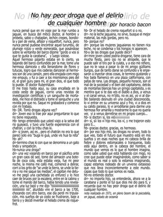 No hayhay peor droga que el el delirio de
     No peor droga que delirio
         cualquier hombre
         de cualquier hombre por horacio bacon
nunca pensé que en mi viaje por la mar rumbo a                           hb- Dr el helado de crema roquefort si o no.
jaguaii, en busca del mítico doctor, al hombre y                         drr- no la leche jaguaina, no sirve, busque el mejor
probeta, sabio y chataplan, lechón crepes, bondio-                       material, las más gordas, pero no.
la y pan de viena, alfajor y roquetfort. nunca, pero                     hb- porque no?
nunca pensé pudiese encontrar aquel turumbú, de                          drr- porque las mujeres jaguaianas no tienen rica
plumaje rojizo y verde esmeralda, que posándose                          leche, no se condensa y los hongos ni aparecen.
sobre la ventanita del barco dijome “gordo a vos si                      hb-y de las drogas que puede decir?
que te gusta la carabana”, y luego volose.                               drr-mire joven usted podría drogarse, tiene cara de
Aquel hermoso pájarito estaba en lo cierto, ya                           mucha fiesta, pero ojo no se atropelle, que le
bajando del barco confundido por la mar, tome una                        puede salir el tiro por la culata, y a eso me refiero,
hermosa damicela y ella llenandome de flores y                           que no le vaya a pasar lo de mi amigo güilliams
tutucas, logro que mis caderas danzaran al hermo-                        burgos, que de tanto darse se confundio y le enpe-
sos son de una cansón, pero ella enojada com migo                        saron a inyectar otras cosas, le termino gustando y
me empujo, y fui a caer a los mismisimos pies del                        hoy baila flamenco en una plaza californiana, con
el, el gran guru para mi, el gran dios, el que todo                      patas de rana. Las drogas, pequeño horacio, son el
lo puede. El doctor Rubenhäuer.                                          mal de la sociedad y el bien del capitalismo, detrás
El me trajo hasta aquí, su casa encallada en la                          de montañas blancas hay un gringo capitalista, y es
costa oeste de jaguaii, corrio unas revistas de                          mentira que si te das ves el diablo a dios, a venus
investigación cientificas y un sanguche de morta-                        y el canal venus, no m’ijito, no es así, yo vi al dia-
dela, me hice el distraido y tome el sanguche y una                      blo bailando desnudo en una ciudad desconocida,
revista por que no. Saque mi grabadora y comence                         lo vi entrar en su universo azul y frio, vi a dios en
con mi trabajo.                                                          su calido paraiso, lo vi arrodillarse para darme una
hb- DR. Tomo drogas alguna vez?                                          hermosa flor amarilla y mostrarme lo que no quería
drr- Joven eso lo trae por aquí preguntarse lo que                       ver, vi a venus derretirse en mi propio cuerpo...
no tiene respuesta.                                                      hb- sí doctor¡ sí, los vió¡¡¡¡¡¡¡¡¡¡¡¡¡¡¡
Hb- tengo entendido que usted viajo a la selva del                       drr- sí, sí¡ los ví hijo mio, los ví, y me trajeron esto
rio guayacó, y tuvo una fuerte experiencia con el                        para tí...
chatrán, y con la tribu chas ki.                                         hb- gracias doctor, gracias, es hermoso.
drr- si joven, así es , pero el chatrán no era lo que                    drr- por eso hijo mio, las drogas no sirven, todo lo
parecí solo era “buga ki guá, unde vis hua ta reta”                      que veo, todo el futuro que muestro está en mis
hb- ah?                                                                  sueños y en esas noches que mi cabeza brilla de
drr-termino chas ki con que se denomina a un gato                        fiebre y dolores estomacales o tranqueras, todo
lindo y simpaticón.                                                      está aquí dentro, en la cabeza del hombre, el
hb-nunca una droga?                                                      mundo que vemos es lo que el hombre imagina,
drr- una vez viajando en barco por el pácifico ante                      como sabe usted que está hablando con migo, no
un gran caos de sed, tome del almacen una bote-                          cree que puede estar imaginándolo, como saber si
lla de coca cola, esta estaba vieja, fue mi peor                         el mundo es real o solo lo estamos imaginando,
noche, la misma me calló mal, comencé a delirar,                         capaz estamos rodeado de un unverso extasioso
corri a los grito de “se unde la tierra, se unde la tie-                 que nos lleva inconcientemente a este mundo.
rra y no me saque las medias”, el capitan me detu-                       capas que todo lo que somos es nada.
vo me pegó una cachetada yo enfurecí y lo hice                           hb-no entiendo doctor.
caer de bruces por la escalera, entre en la cabina y                     drr- no importa hijo, ya entenderás, ahora ve a la
tome el mando del barco, había tenido una revela-                        carabana y ponte el tul que dios me dio para tí, y
ción, una luz bajó y me dijo “tiiiiiiiiiiiiiiiiiiiiiiiiiiiiiiiiiiiiiii   recuerda que no hay peor droga que el delirio de
iiiiiiiiiiiiiiiiii iiiii”, aturdido vire el barco a las 1700,            cualquier hombre.
chocando con otro barco, ese día perdi mi tripula-                       nota realizada en 1971, en pleno boom de la psicodelia,
ción, mis sueños de ya costo se frustraron, baje a                       en jaguai, estado de oceanía
tierra y y decidí inventar el helado crema de roque-
frot.
 