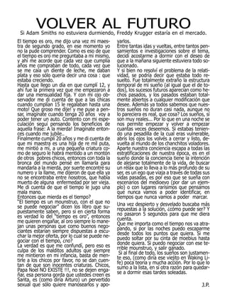 VOLVER AL FUTURO
 Si Adam Smiths no estuviera durmiendo, Freddy Krugger estaría en el mercado.
El tiempo es oro, me dijo una vez mi maes-       yarlos.
tra de segundo grado, en ese momento yo          Entre tantas idas y vueltas, entre tantos pen-
no la pude comprender. Como es eso de que        samientos e investigaciones sobre el tema,
el tiempo es oro me preguntaba a mi mismo,       decidí acostarme a dormir con el deseo de
y ahí me acorde que cada vez que cumplía         que a la mañana siguiente estuviera todo so-
años me compraban de todo, cada vez que          lucionado.
se me caía un diente de leche, me daban          Y si bien no resolví el problema de la relati-
plata y eso sólo quería decir una cosa : que     vidad, se podría decir que estaba todo re-
estaba creciendo.                                suelto. Fue totalmente extraño la estructura
Hasta que llego un día en que cumplí 12, y       temporal de mi sueño (al igual que el de to-
ahí fue la primera vez que me empezaron a        dos), los sucesos futuros aparecían como he-
dar una mensualidad fija. Y con mi ojo ob-       chos pasados, y los pasados estaban total-
servador me di cuenta de que a las chicas        mente abiertos a cualquier modificación que
cuando cumplían 15 le regalaban hasta una        desee. Además ya todos sabemos que nues-
moto! Que groso me dije! y me puse a pen-        tros sueños no duran casi nada, aunque no
sar, imagínate cuando tenga 20 años voy a        lo pareciera es real, que cosa? Los sueños, sí
poder tener un auto. Contento con mi espe-       son muy reales... Por lo que en una noche se
culación seguí pensando los beneficios de        nos permite empezar y volver a empezar
aquella frase: A la mierda! Imagínate enton-     cuantas veces deseemos. Si estabas tenien-
ces cuando me jubile..                           do una pesadilla de la cual eras vulnerable,
Finalmente cumplí 20 años y me di cuenta de      abrís los ojos los volvés a cerrar y listo, de-
que mi maestra es una hija de re mil puta,       vuelta al mundo de los chanchitos voladores.
me mintió a mí, a una pequeña criatura co-       Aparte nuestra conciencia escapa a todas las
mo de seguro le habrá mentido a un montón        estratificaciones de nuestra época, es en el
de otros pobres chicos, entonces con toda la     sueño donde la conciencia tiene la intención
bronca del mundo pensé en llamarla para          de alejarse totalmente de la vida, de buscar
mandarla a la mierda, por suerte encontré su     un rélax que lo lleva a lo más profundo de su
numero y la llame, me dijeron de que ella ya     ser, es un ego que viaja a través de todas sus
no se encontraba entre nosotros, que había       vidas pasadas, es por eso que se sueña con
muerto de alguna enfermedad por ser vieja.       escenarios del medioevo (por dar un ejem-
Me di cuenta de que el tiempo le jugo una        plo) o con lugares rarísimos que pensamos
mala mano.                                       que nunca vamos a poder identificar, en
Entonces que mierda es el tiempo?                tiempos que nunca vamos a poder marcar.
“El tiempo es un mounstruo, con el que no        Una vez despierto y desvelado buscaba más
se puede negociar” dicen los libro que su-       repuestas a la solución, ¿cómo puede ser? Y
puestamente saben, pero si en cierta forma       no pasaron 5 segundos para que me diera
es verdad lo del “tiempo es oro”, entonces       cuenta.
me quieren engañar, al oro siempre lo mane-      Que me importa como el tiempo nos va atra-
jan unas personas que como buenos nego-          pando, si por las noches puedo escaparme
ciantes estarían siempre dispuestas a escu-      desde todos los puntos que quiera. Si me
char la mejor oferta, por lo cual se puede ne-   puedo soltar por su cinta de moebius hasta
gociar con el tiempo, ¿no?                       donde quiera. Si puedo negociar con ese te-
La verdad es que me confundí, pero eso es        rrible mounstruo, y salir ganado.
culpa de los malditos adultos que siempre         Si al final de todo, los sueños son justamen-
me mintieron en mi infancia, basta de men-       te eso, (como diría ese viejito en Waking Li-
tirle a los chicos por favor, no se dan cuen-    fe) poca teoría y mucha acción. Por lo que lo
tan de que son inocentes criaturas. Chicos,      sumo a la lista, en sí otra razón para quedar-
Papa Noel NO EXISTE !!!, no se dejen enga-       se a dormir esas tardes soleadas.
ñar, esa persona gorda que ustedes creen es
Santa, es (como diría Arturo) un pervertido
sexual que sólo quiere manosearlos y apo-                                                   J.P.
 
