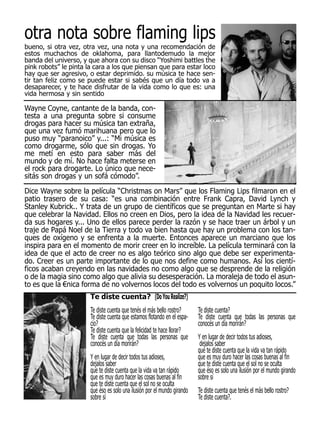otra nota sobre flaming lips
bueno, si otra vez, otra vez, una nota y una recomendación de
estos muchachos de oklahoma, para llantodemudo la mejor
banda del universo, y que ahora con su disco “Yoshimi battles the
pink robots” le pinta la cara a los que piensan que para estar loco
hay que ser agresivo, o estar deprimido. su música te hace sen-
tir tan feliz como se puede estar si sabés que un día todo va a
desaparecer, y te hace disfrutar de la vida como lo que es: una
vida hermosa y sin sentido

Wayne Coyne, cantante de la banda, con-
testa a una pregunta sobre si consume
drogas para hacer su música tan extraña,
que una vez fumó marihuana pero que lo
puso muy “paranoico” y...: “Mi música es
como drogarme, sólo que sin drogas. Yo
me metí en esto para saber más del
mundo y de mí. No hace falta meterse en
el rock para drogarte. Lo único que nece-
sitás son drogas y un sofá cómodo”.
Dice Wayne sobre la película “Christmas on Mars” que los Flaming Lips filmaron en el
patio trasero de su casa: “es una combinación entre Frank Capra, David Lynch y
Stanley Kubrick.. Y trata de un grupo de científicos que se preguntan en Marte si hay
que celebrar la Navidad. Ellos no creen en Dios, pero la idea de la Navidad les recuer-
da sus hogares y... Uno de ellos parece perder la razón y se hace traer un árbol y un
traje de Papá Noel de la Tierra y todo va bien hasta que hay un problema con los tan-
ques de oxígeno y se enfrenta a la muerte. Entonces aparece un marciano que los
inspira para en el momento de morir creer en lo increíble. La película terminará con la
idea de que el acto de creer no es algo teórico sino algo que debe ser experimenta-
do. Creer es un parte importante de lo que nos define como humanos. Así los cientí-
ficos acaban creyendo en las navidades no como algo que se desprende de la religión
o de la magia sino como algo que alivia su desesperación. La moraleja de todo el asun-
to es que la €nica forma de no volvernos locos del todo es volvernos un poquito locos.”
                       Te diste cuenta? (Do You Realize?)
                       Te diste cuenta que tenés el más bello rostro?     Te diste cuenta?
                       Te diste cuenta que estamos flotando en el espa-   Te diste cuenta que todas las personas que
                       cio?                                               conocés un día morirán?
                       Te diste cuenta que la felicidad te hace llorar?
                       Te diste cuenta que todas las personas que         Y en lugar de decir todos tus adioses,
                       conocés un día morirán?                             dejalos saber
                                                                          que te diste cuenta que la vida va tan rápido
                       Y en lugar de decir todos tus adioses,             que es muy duro hacer las cosas buenas al fin
                       dejalos saber                                      que te diste cuenta que el sol no se oculta
                       que te diste cuenta que la vida va tan rápido      que éso es solo una ilusión por el mundo girando
                       que es muy duro hacer las cosas buenas al fin      sobre sí
                       que te diste cuenta que el sol no se oculta
                       que éso es solo una ilusión por el mundo girando   Te diste cuenta que tenés el más bello rostro?
                       sobre sí                                           Te diste cuenta?.
 