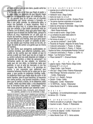 ed
ahí está el enemigo. es tan claro. puede verle los
ojos. puedo verlo.
y no pensés solo en el tipo que llegó al poder y
te cagó todas tus ilusiones de que alguien haga
algo por los otros en tu lugar sin molestarte. no,
no. no pensés que es el cana con el chumbo
apuntándote por tomar cerveza o fumarte un
faso o por pedir comida. no solamente ellos, a
veces vos también, a veces nosotros. Pero a
cuáles me dirijo hoy, sí, a todos ésos que dicen
                                                                             - poemas de un sufrido hijo de puta
                                                                             o t r a s p u b l i c a c i o n e s :


                                                                             - habitación vacía - Diego Cortés
                                                                                -Charles Bukowski

                                                                             - llanto de mudo-1,2, 3, 4 y 5
                                                                             - gotas de miel sobre un cuchillo - Gustavo Ponce
                                                                             - los perros duermen enterrados en el pasto de

                                                                             - todas las armas bajo la almohada - Diego Cortés
                                                                                 las plazas - Federico Rübenacker

                                                                             - El secreto de Rembrandt
que son artistas y que están pensando más en
                                                                             - Acá no está la noche - Diego Cortés
la fama y en el dinero, ésos que para hacer algo                                 - María Teresa Andruetto

                                                                             - La cortadora de pasto habla sobre mí
esperan que el estado les facilite todo, porque la
cultura es muy importante en un país que se
muere de hambre, porque como son artistas no
                                                                             - No fuimos al carajo 1, 2, 3, 4 , 5, 6 y 7
                                                                                - Federico Rübenacker
quieren laburar una mierda, ésos que para sacar
una revista piensa en pedir un subsidio al esta-                             - ¿me ata los cordones? - Javier Goffré
do, ese estado que muchas veces se los dió, en                               - Paciente de Hospital - Alejandro M Varela Torres
                                                                             - Colección extraviados 1 - Poesía - A. Aldape
lugar de darle de comer a la gente que se moría
                                                                             - Colección extraviados 2 - Poesía - C. Salinas -
de hambre.
nos han dicho que pongamos publicidades en
                                                                             - Colección extraviados 3 - Poesía - J. Goffré - A.
nuestras revistas, que pidamos subsidios, pero,                              “Sueños de Solos y Acompañadas-Poemas Oníricos”
¿nadie se da cuenta que ese estado al que le
                                                                             - Plaza Libertad Nº 1 - Emanuel Alvarez
vamos a pedir por favor que nos de un lugar en                               Aldape - “Los Hermanos Trensito”
su centro cultural nos está dejando sin trabajo y
matando de hambre a miles de personas?. no
formamos parte de ese estado, no tenemos
                                                                             - pájaros negros - Pablo Peisino -Diego Cortés
                                                                             c      o       m      i       c     s     :
nada que ver con ellos, no tenemos nada que
pedirles, ni con el arte de mercado ni con los                               - Elvisman Nº 1, 2, 3, 4 y 5
museos, las ferias del libro y la poronga en
                                                                             - niño azul - Diego Cortés- Federico Rübenacker
                                                                               - Diego Cortés - Juan Ferreyra
coche. y por supuesto que sabemos que
                                                                             - Nikol Shangai / Borrando corazones 1, 2 y 3
nosotros tenemos mucha de la culpa por lo que
pasa. y que quizás no podemos cambiar nada,
                                                                             - El Lud 1 y 2 - Redolfi - Ferreyra
no podemos hacer que nadie deje de sufrir ni de                                 - Cortés - Rübenacker

                                                                             - Decidir - Cortés - Goffré
tener hambre. pero lo que hacemos, lo hacemos
                                                                             - Desiguales - Cortés - Rübenacker
con cierta pureza, una pureza inocente y torpe,
pero que le vamos a hacer, no le debemos nada
a nadie, nadie nos debe nada. y nos despedimos                               - 12 VERTICAL - Samez - Rübenacker
con la inmortal frase del dr. rubenhaüer: “hice                              - Adios Mundo Cruel Nº 1 - Varios autores
más cosas picando piedras que sobando culos”.

                                                                             - Aguafiestas - el mundohaciéndonosgirar - compilado
 empecé escribiendo ésto, tranquilo, pero después
    me calenté, perdón si no se entiende o algo.
                                                                             m ú s i c a :
llegamos al número 7, siete, número cabalístico que simboliza el
choripan en el cielo con diamantes, y que le traerá suerte, bene-            de demos- CD - 13 temas
ficios, bonex, lecop, lecor y patacón flúo y de los otros. los anti-


                                                                             - Infierno envuelto en un pañuelo - Diego Cortés
                                                                             e n p r e p a r a c i ó n :
guos egipcios pensaban que el siete no existía,
porque ellos lo escribían de otra forma, con un


                                                                             - Quemen la radio - Poesía - F. Rübenacker
símbolo que era un chabón de costeleta miran-
do así como torcido, y si no me creen vean la
momia que es un moco, pero trae esta infor-
mación tan importante para este año 2002,
que se está yendo al carajo.


                                                                             - La forma de alejarse - Cortés - Rubenacker
siete siete siete, con qué rima, con qué rima.
                                                                             c o m i c s e n p r e p a r a c i ó n :

                                                                             - e - Federico Rübenacker
el otro día me apoliyé y soñé que Dios me hablaba y me decía que no



                                                                             - Adios Mundo Cruel - Nº 2 - Varios autores
dijera más malas palabras y digo yo, con todas las maldades que hago,
tenía que preocuparse de éso?, y después soñé que venía un señor de la
tele y me decía que amara a la patria a la bruja y al piojo y que pusiera
la bandera nacional colgando de mi ventana y digo yo porque no se van
a lavar las tetas si yo soy más argentino que todos ustedes hijos de puta.
puffff. ay, uno no puede ser una buena persona.
 
